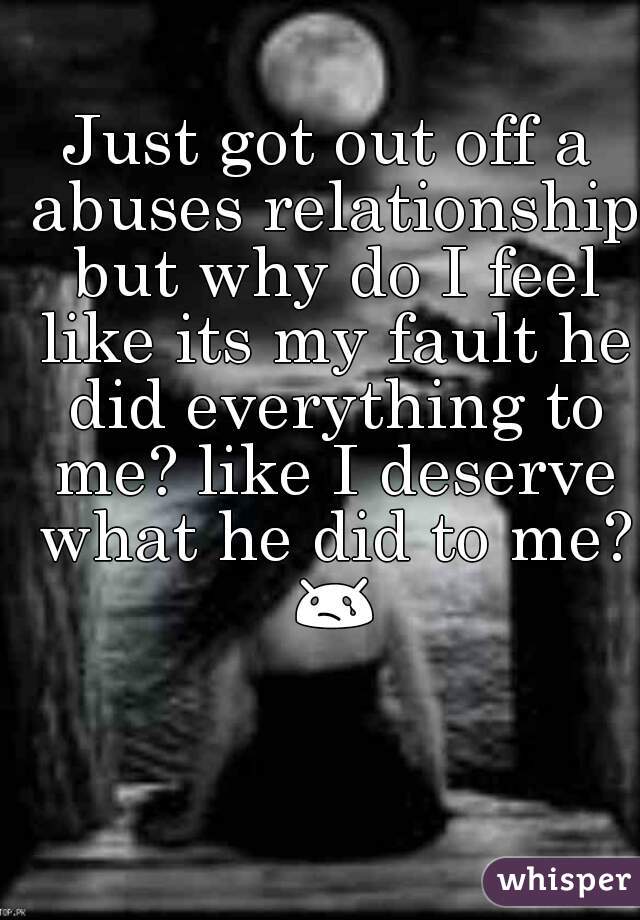 Just got out off a abuses relationship but why do I feel like its my fault he did everything to me? like I deserve what he did to me? 😢 
