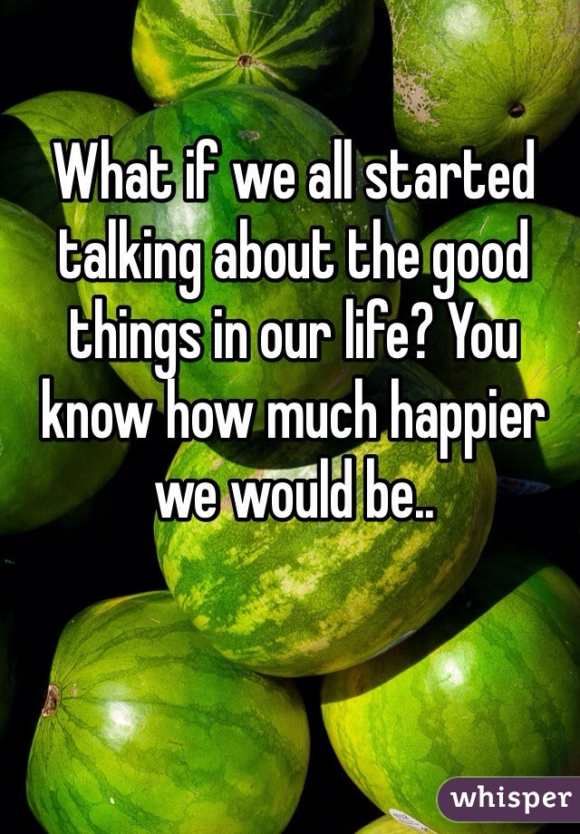 What if we all started talking about the good things in our life? You know how much happier we would be..