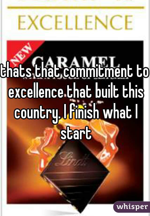 thats that commitment to excellence that built this country. I finish what I start