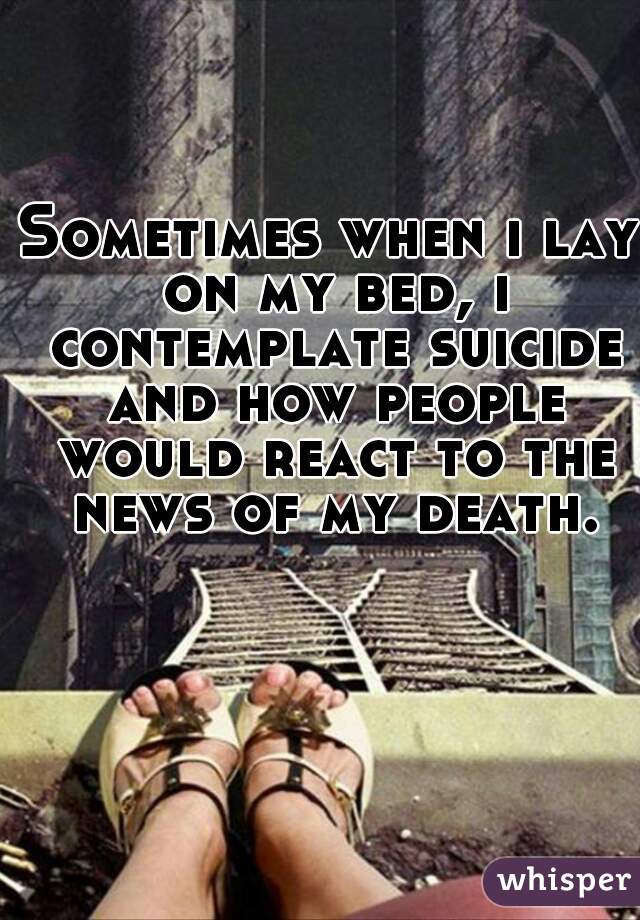 Sometimes when i lay on my bed, i contemplate suicide and how people would react to the news of my death.
  