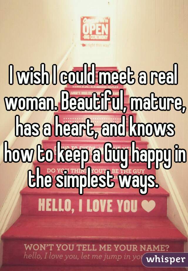 I wish I could meet a real woman. Beautiful, mature, has a heart, and knows how to keep a Guy happy in the simplest ways. 