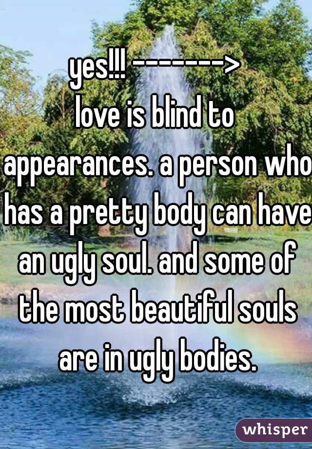 yes!!! ------->
love is blind to appearances. a person who has a pretty body can have an ugly soul. and some of the most beautiful souls are in ugly bodies.