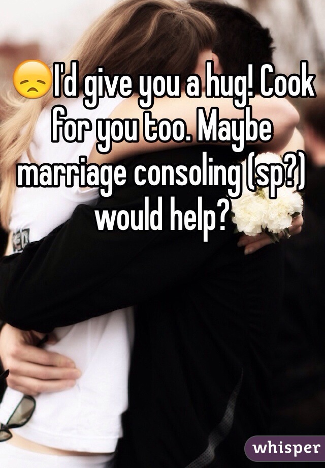 😞I'd give you a hug! Cook for you too. Maybe marriage consoling (sp?) would help?
