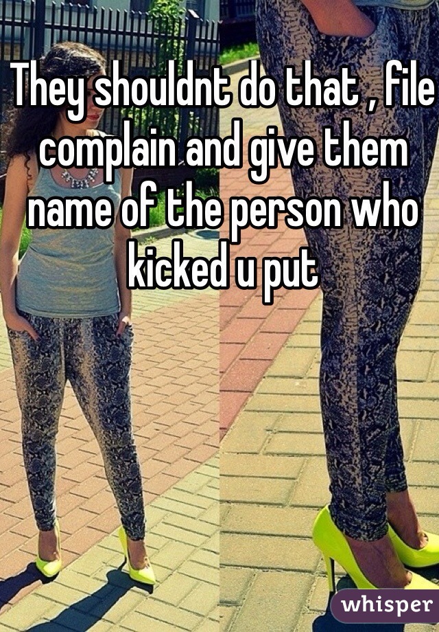 They shouldnt do that , file complain and give them name of the person who kicked u put