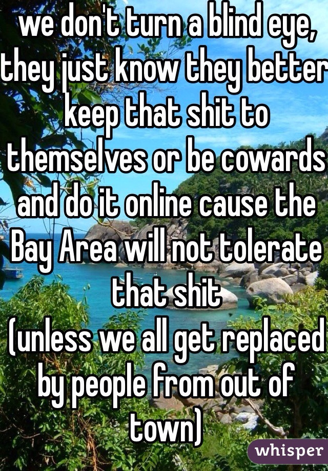 we don't turn a blind eye, they just know they better keep that shit to themselves or be cowards and do it online cause the Bay Area will not tolerate that shit
(unless we all get replaced by people from out of town)