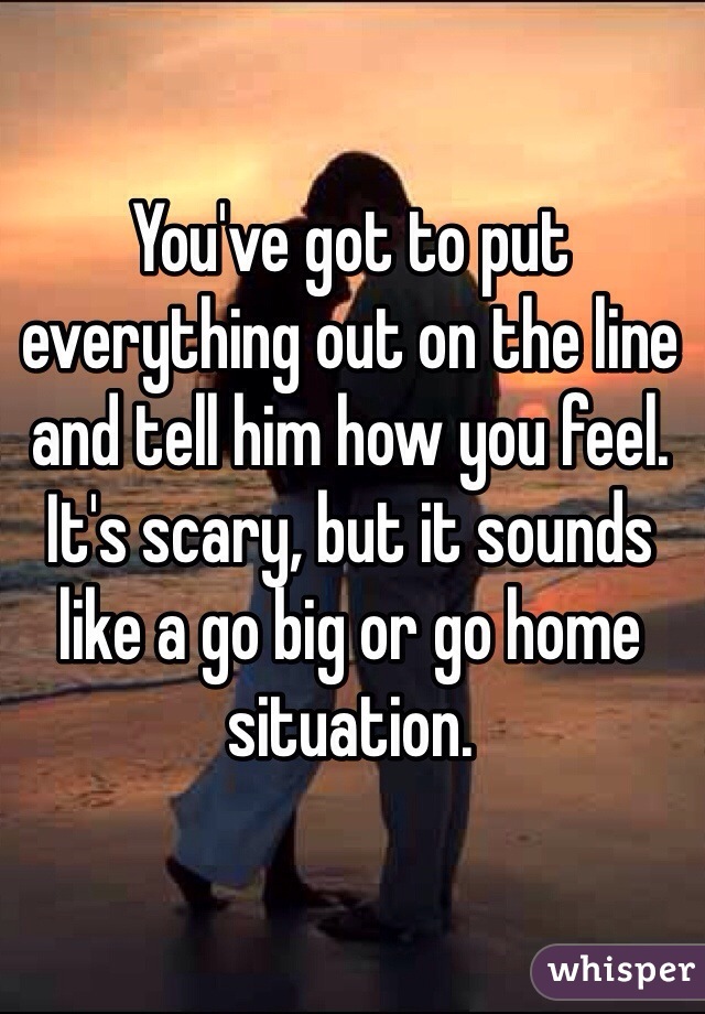 You've got to put everything out on the line and tell him how you feel. It's scary, but it sounds like a go big or go home situation. 
