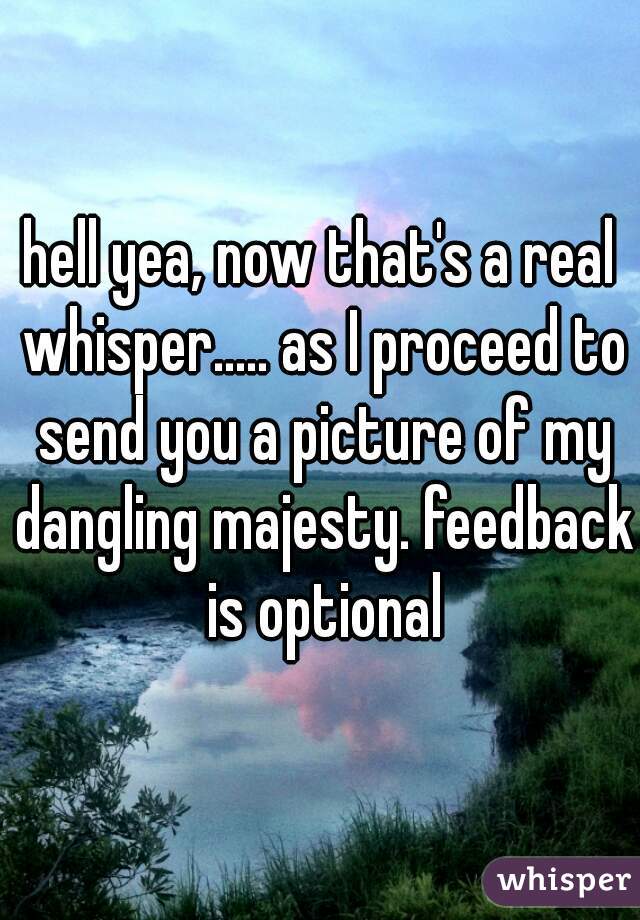 hell yea, now that's a real whisper..... as I proceed to send you a picture of my dangling majesty. feedback is optional