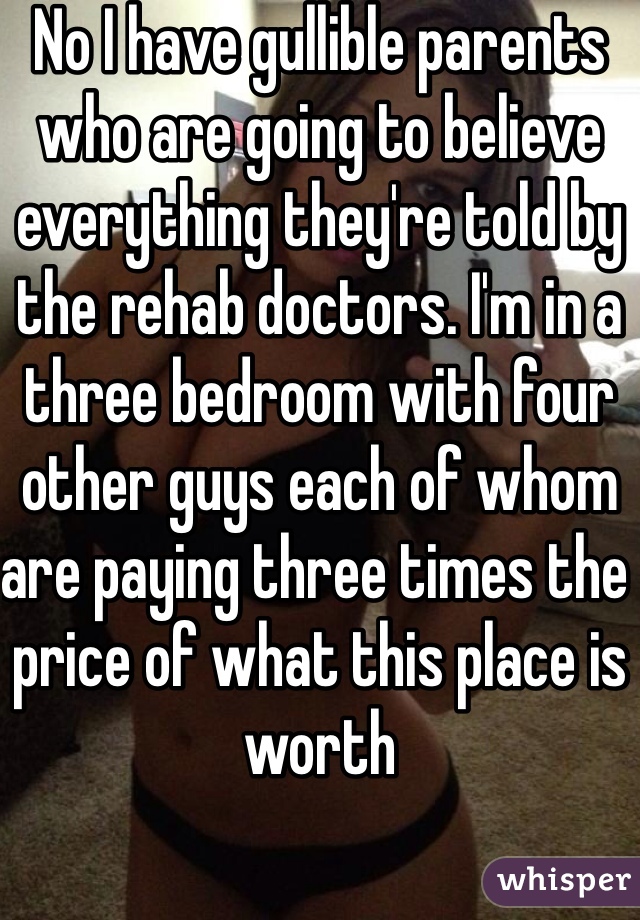 No I have gullible parents who are going to believe everything they're told by the rehab doctors. I'm in a three bedroom with four other guys each of whom are paying three times the price of what this place is worth