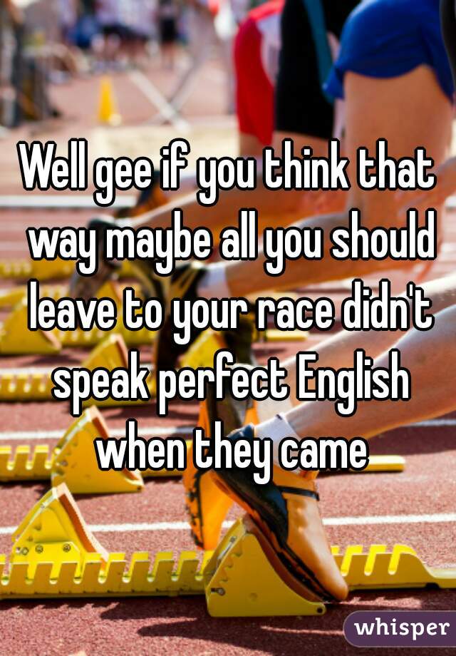 Well gee if you think that way maybe all you should leave to your race didn't speak perfect English when they came