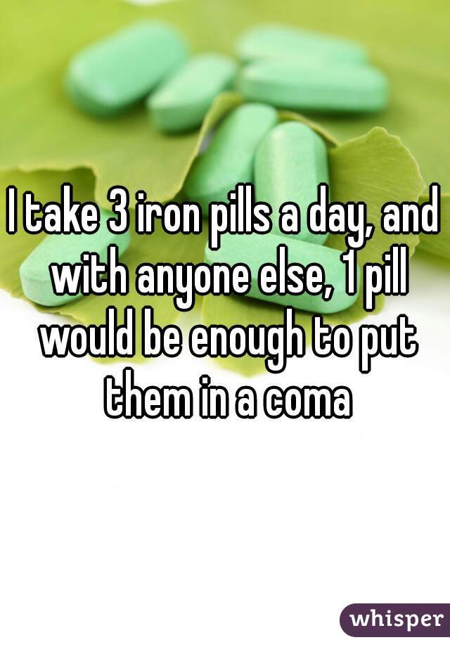 I take 3 iron pills a day, and with anyone else, 1 pill would be enough to put them in a coma