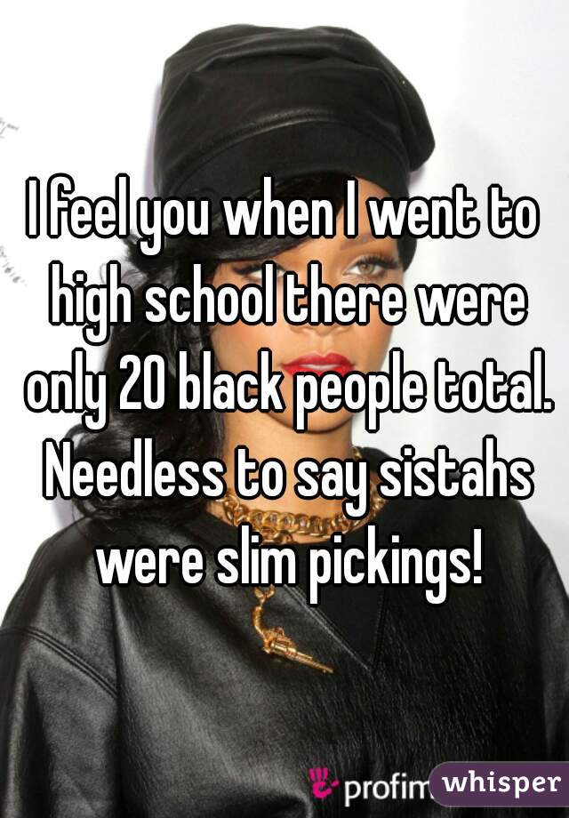 I feel you when I went to high school there were only 20 black people total. Needless to say sistahs were slim pickings!