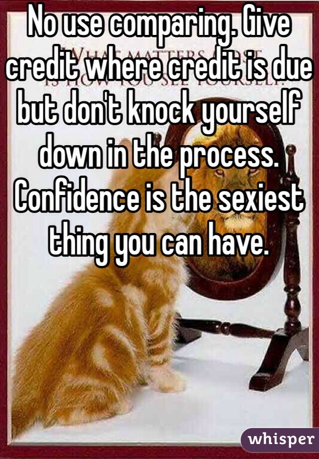 No use comparing. Give credit where credit is due but don't knock yourself down in the process. Confidence is the sexiest thing you can have.