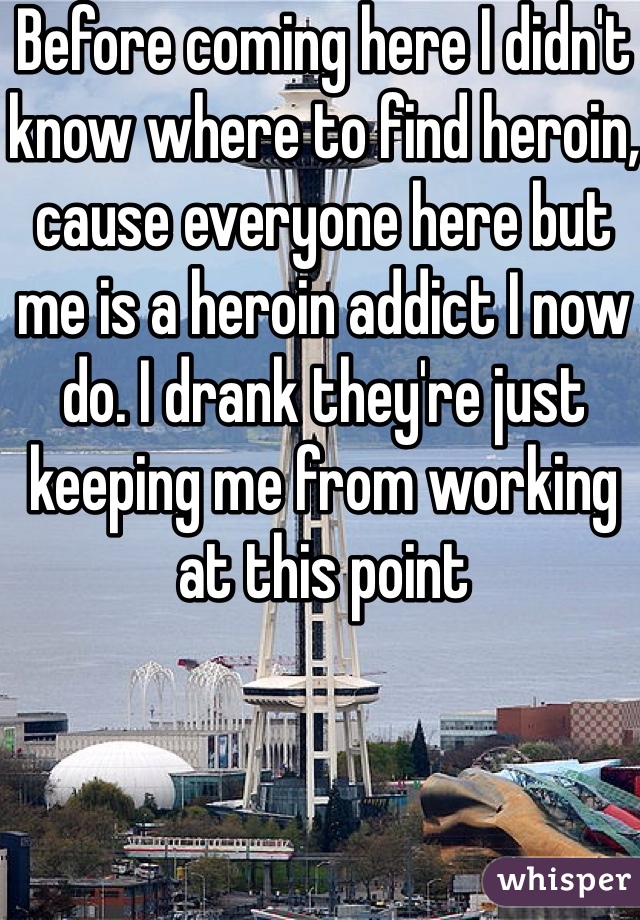 Before coming here I didn't know where to find heroin, cause everyone here but me is a heroin addict I now do. I drank they're just keeping me from working at this point