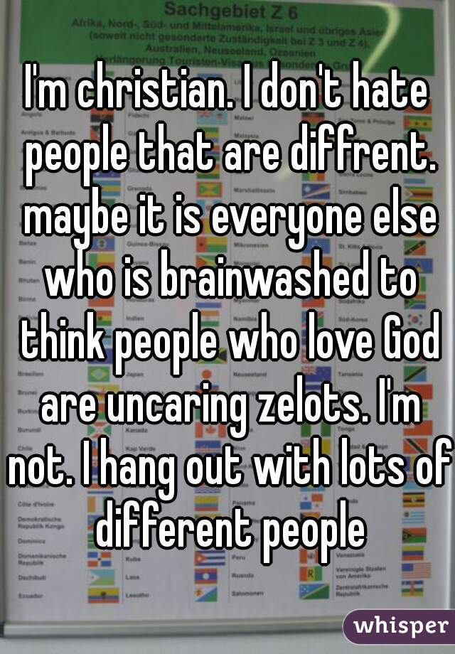 I'm christian. I don't hate people that are diffrent. maybe it is everyone else who is brainwashed to think people who love God are uncaring zelots. I'm not. I hang out with lots of different people