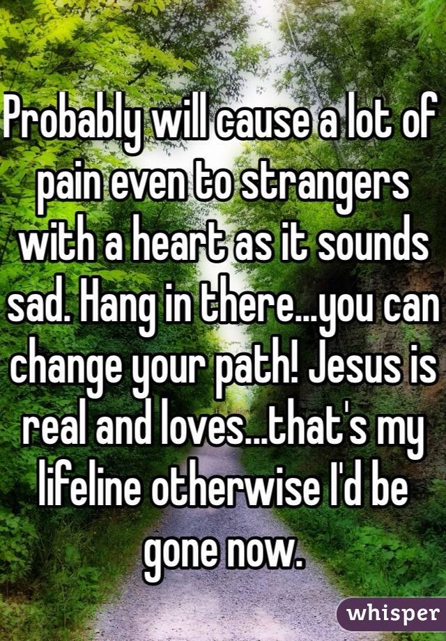 Probably will cause a lot of pain even to strangers with a heart as it sounds sad. Hang in there...you can change your path! Jesus is real and loves...that's my lifeline otherwise I'd be gone now.