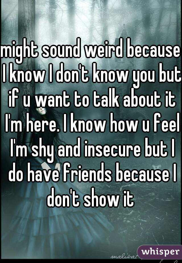might sound weird because I know I don't know you but if u want to talk about it I'm here. I know how u feel I'm shy and insecure but I do have friends because I don't show it 