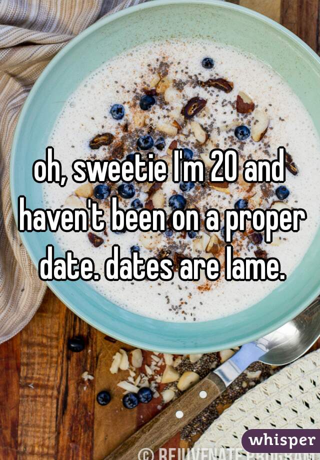 oh, sweetie I'm 20 and haven't been on a proper date. dates are lame.