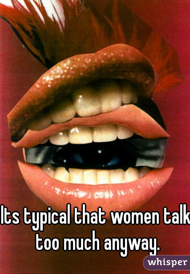 Its typical that women talk too much anyway.