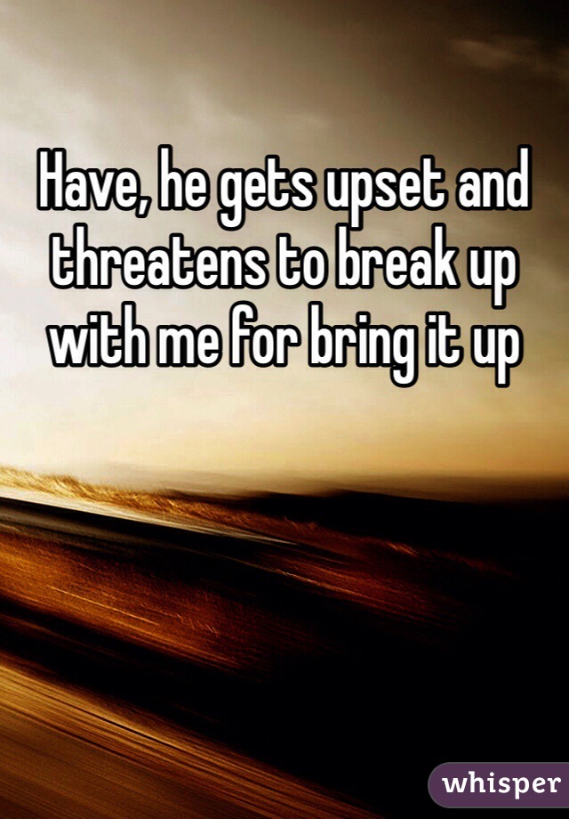 Have, he gets upset and threatens to break up with me for bring it up