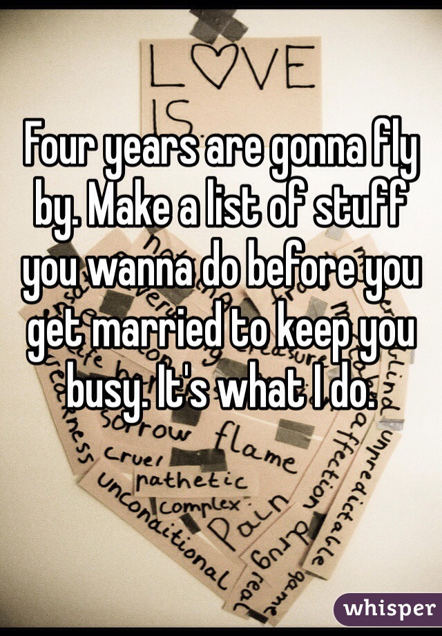 Four years are gonna fly by. Make a list of stuff you wanna do before you get married to keep you busy. It's what I do. 