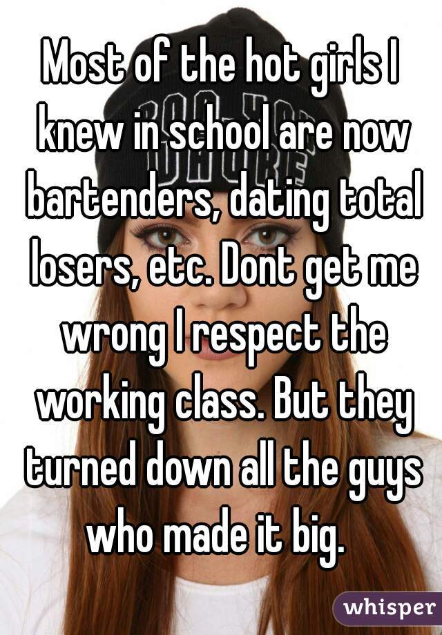 Most of the hot girls I knew in school are now bartenders, dating total losers, etc. Dont get me wrong I respect the working class. But they turned down all the guys who made it big.  