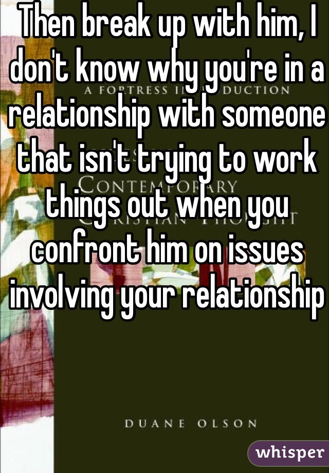 Then break up with him, I don't know why you're in a relationship with someone that isn't trying to work things out when you confront him on issues involving your relationship 
