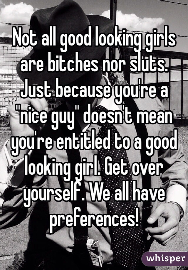 Not all good looking girls are bitches nor sluts. Just because you're a "nice guy" doesn't mean you're entitled to a good looking girl. Get over yourself. We all have preferences!