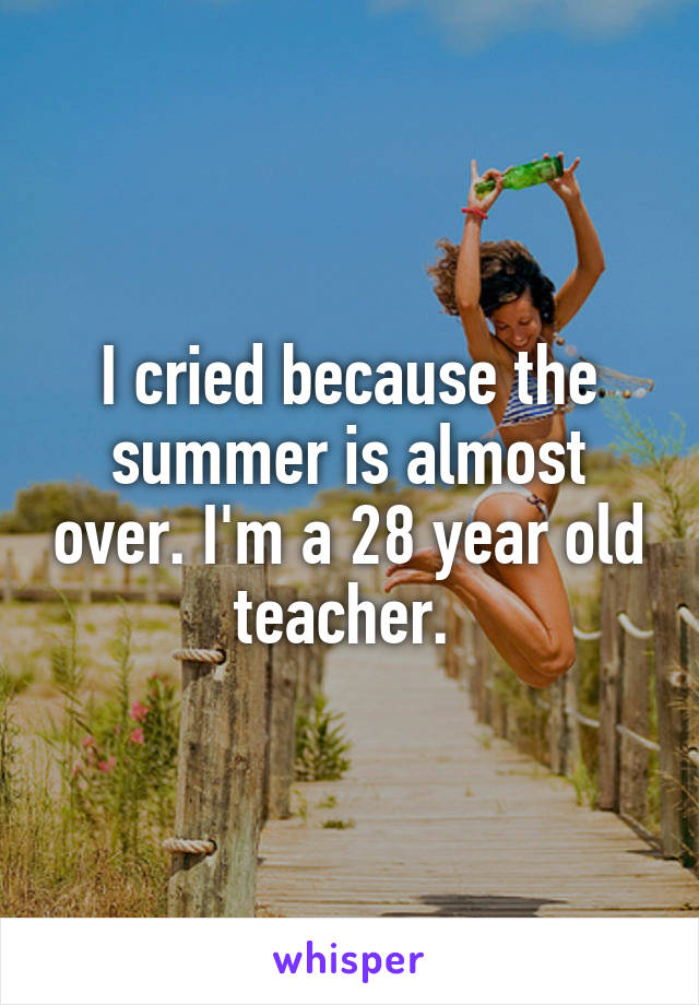 I cried because the summer is almost over. I'm a 28 year old teacher. 