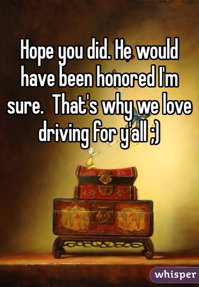 Hope you did. He would have been honored I'm sure.  That's why we love driving for y'all ;)