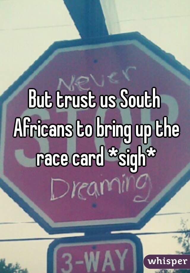 But trust us South Africans to bring up the race card *sigh*
