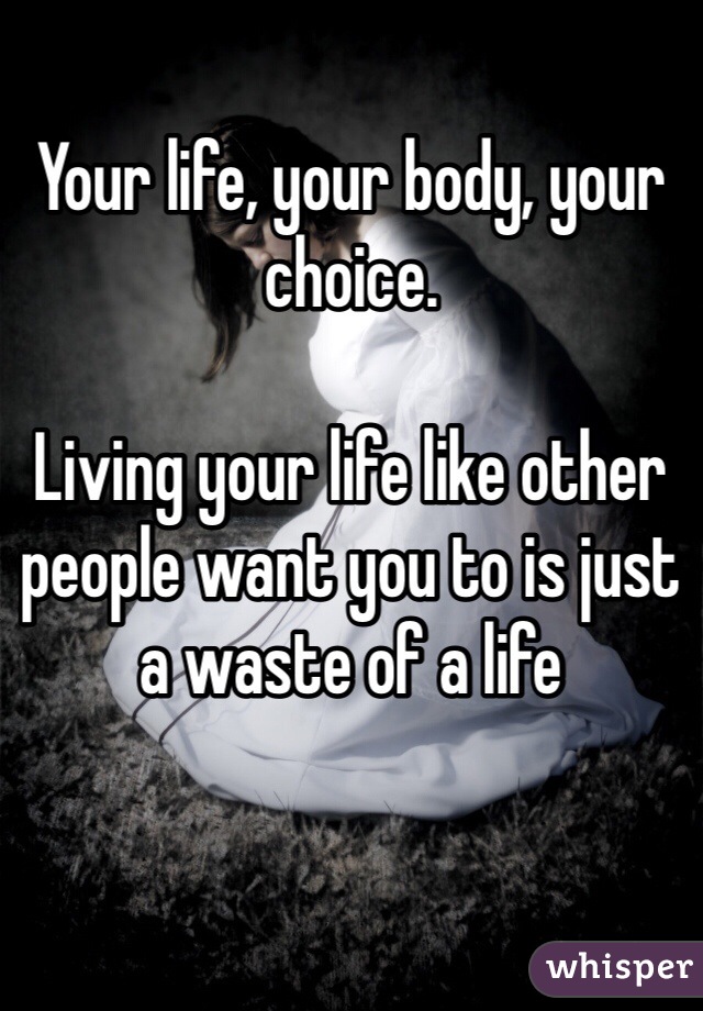 Your life, your body, your choice.

Living your life like other people want you to is just a waste of a life