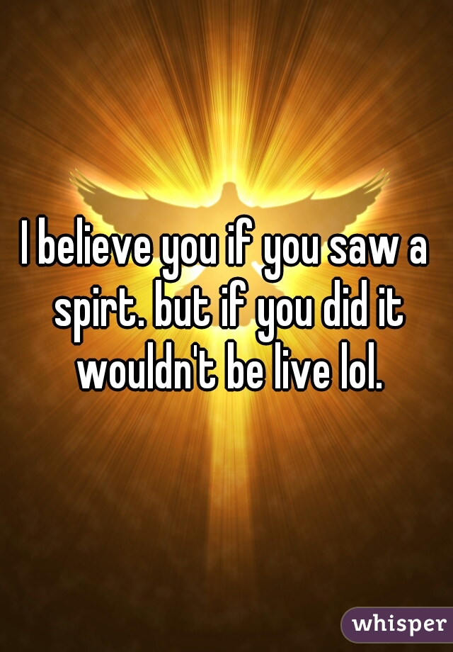 I believe you if you saw a spirt. but if you did it wouldn't be live lol.
