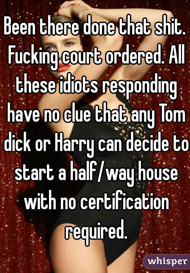 Been there done that shit. Fucking court ordered. All these idiots responding have no clue that any Tom dick or Harry can decide to start a half/way house with no certification required.