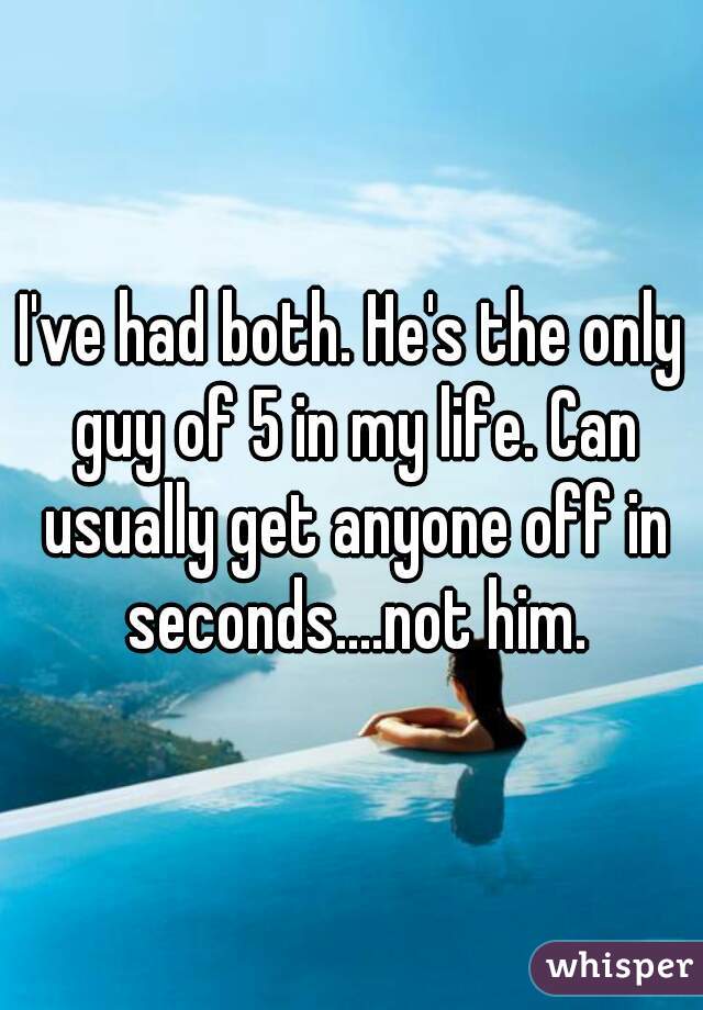 I've had both. He's the only guy of 5 in my life. Can usually get anyone off in seconds....not him.