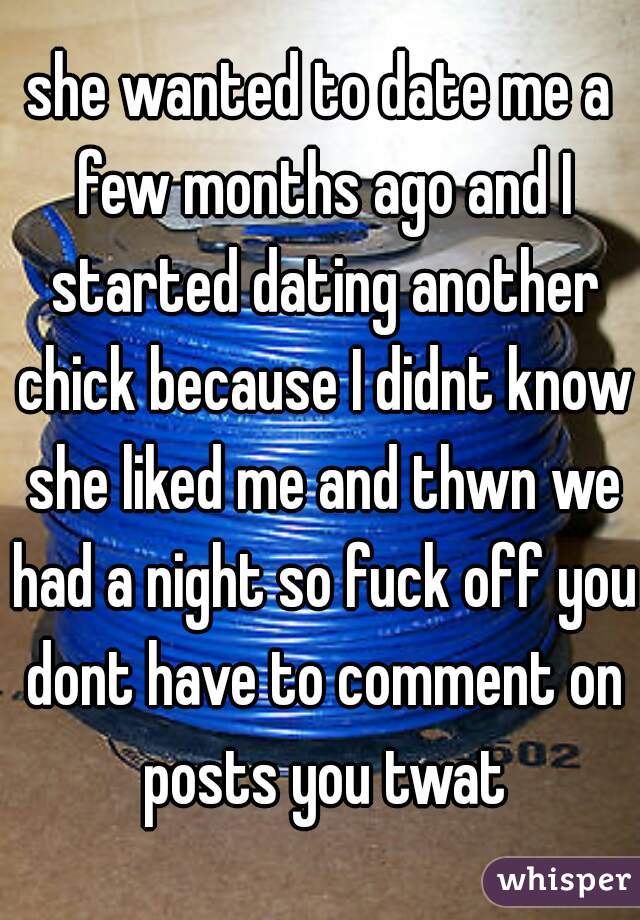 she wanted to date me a few months ago and I started dating another chick because I didnt know she liked me and thwn we had a night so fuck off you dont have to comment on posts you twat