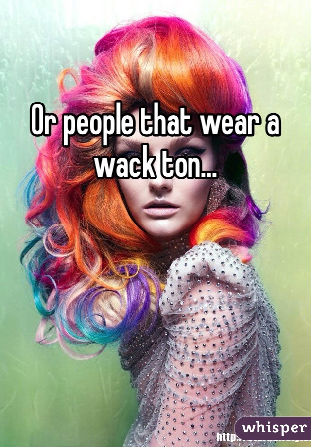 Or people that wear a wack ton...