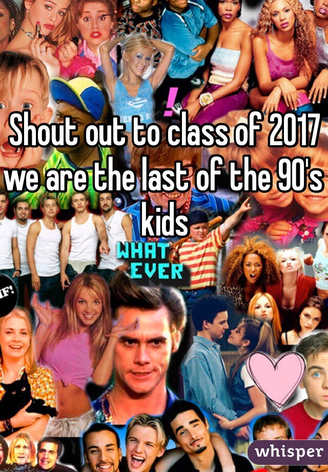 Shout out to class of 2017 we are the last of the 90's kids
