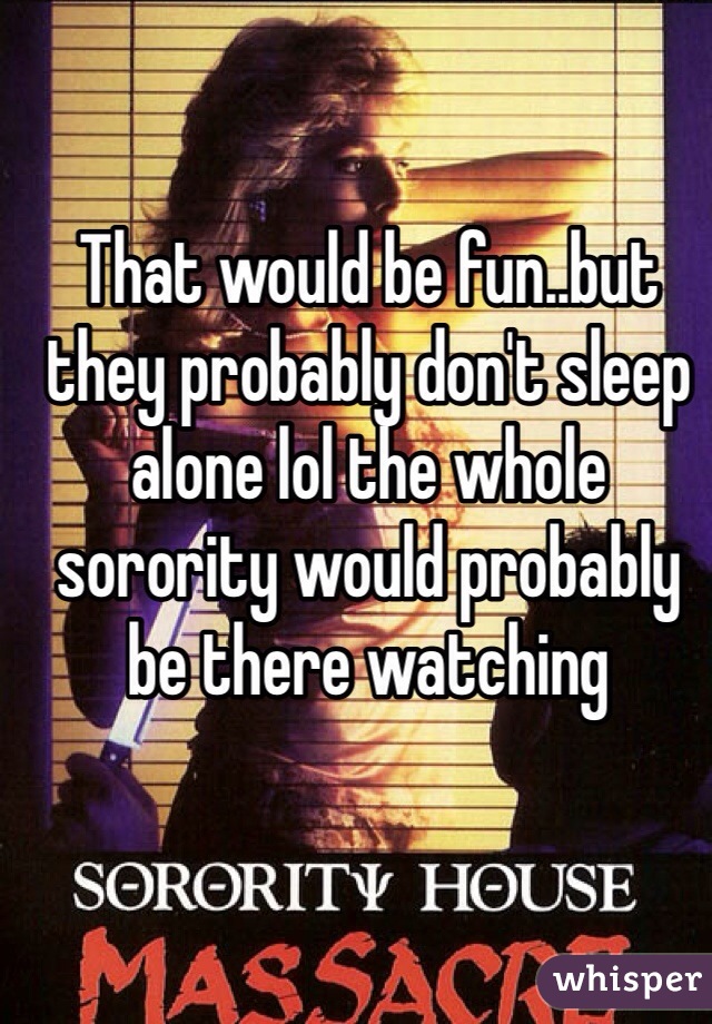 That would be fun..but they probably don't sleep alone lol the whole  sorority would probably be there watching  