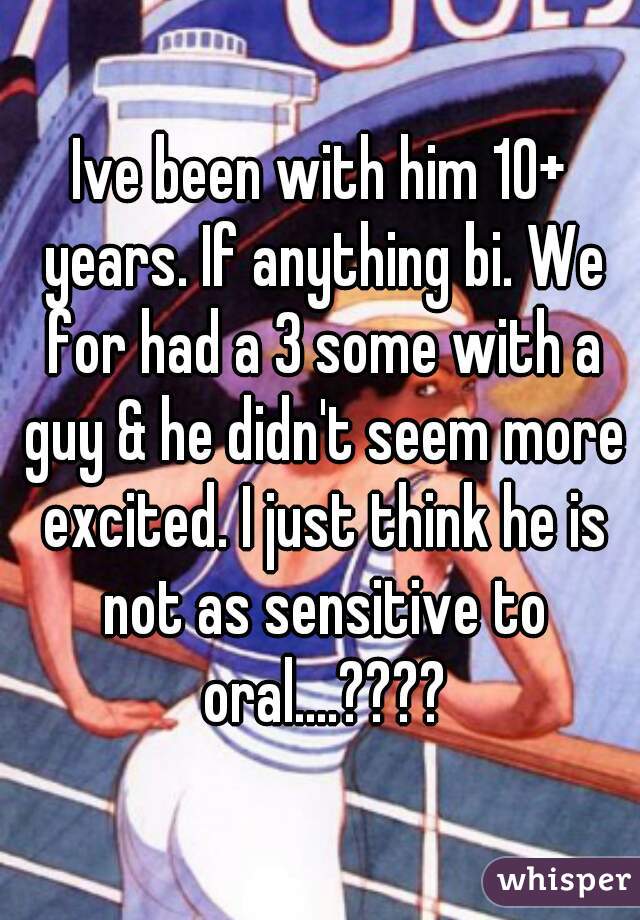 Ive been with him 10+ years. If anything bi. We for had a 3 some with a guy & he didn't seem more excited. I just think he is not as sensitive to oral....????