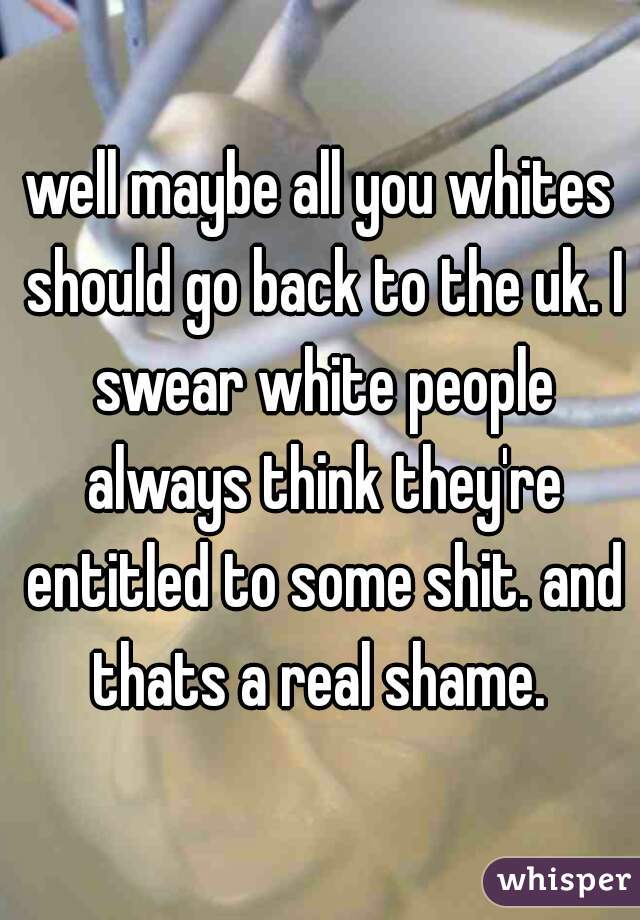 well maybe all you whites should go back to the uk. I swear white people always think they're entitled to some shit. and thats a real shame. 