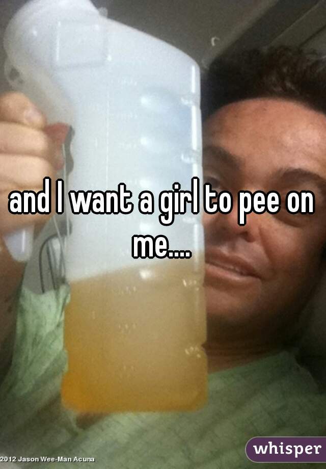 and I want a girl to pee on me.... 