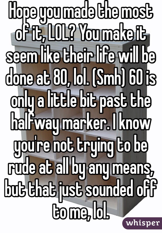Hope you made the most of it, LOL? You make it seem like their life will be done at 80, lol. (Smh) 60 is only a little bit past the halfway marker. I know you're not trying to be rude at all by any means, but that just sounded off to me, lol.