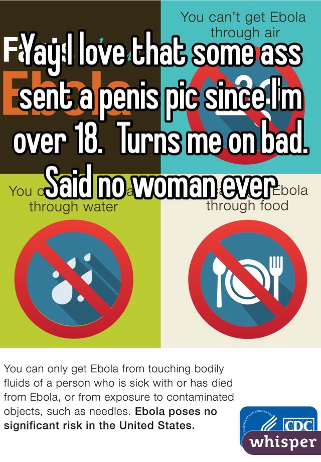 Yay I love that some ass sent a penis pic since I'm over 18.  Turns me on bad. Said no woman ever