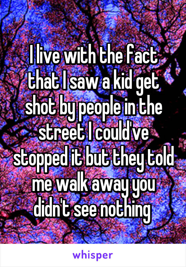 I live with the fact that I saw a kid get shot by people in the street I could've stopped it but they told me walk away you didn't see nothing 