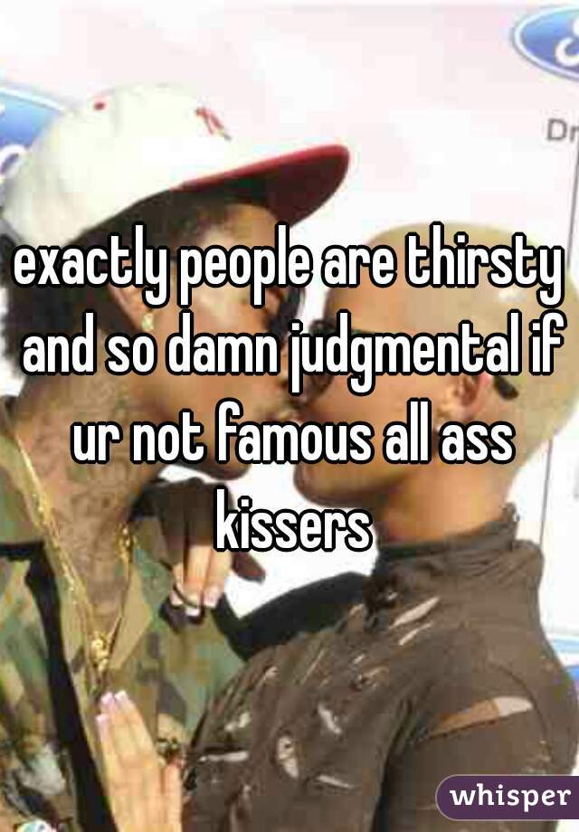 exactly people are thirsty and so damn judgmental if ur not famous all ass kissers