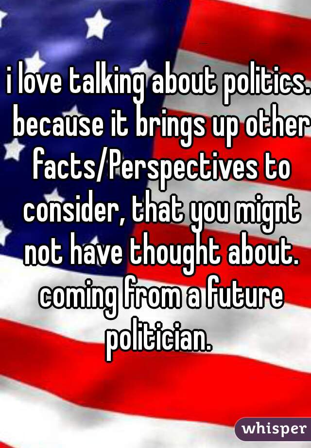 i love talking about politics. because it brings up other facts/Perspectives to consider, that you mignt not have thought about. coming from a future politician. 