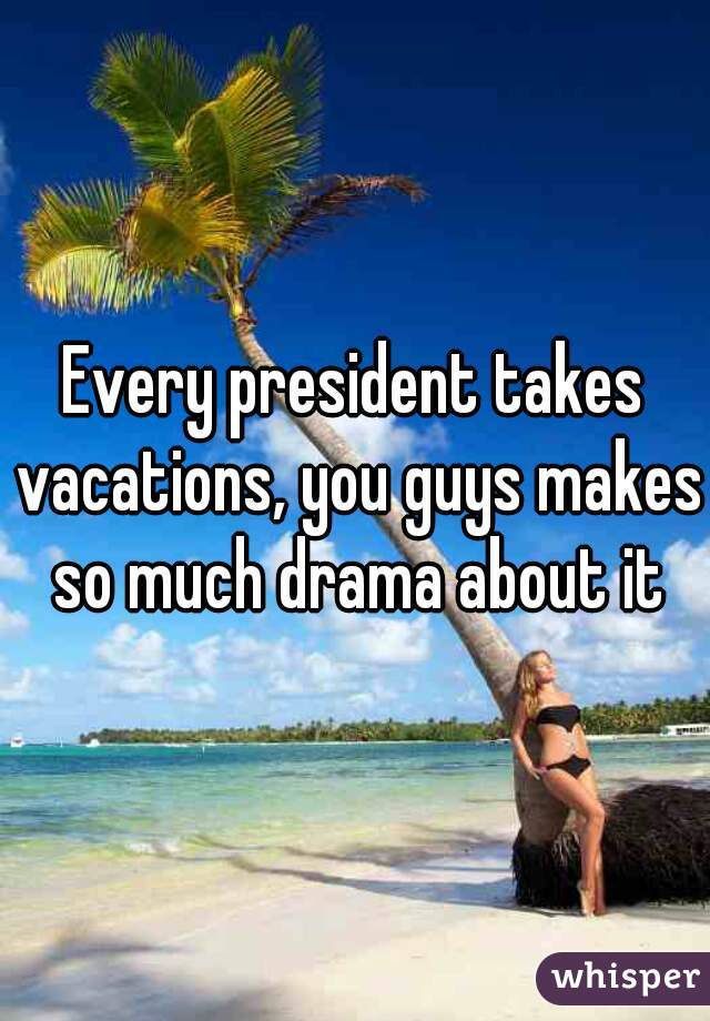 Every president takes vacations, you guys makes so much drama about it