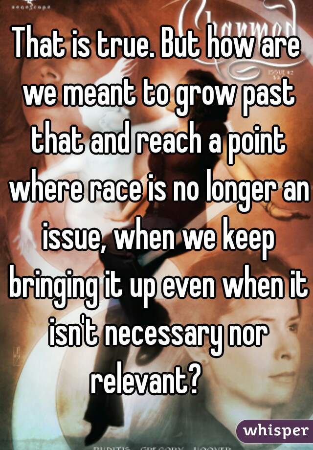 That is true. But how are we meant to grow past that and reach a point where race is no longer an issue, when we keep bringing it up even when it isn't necessary nor relevant?    