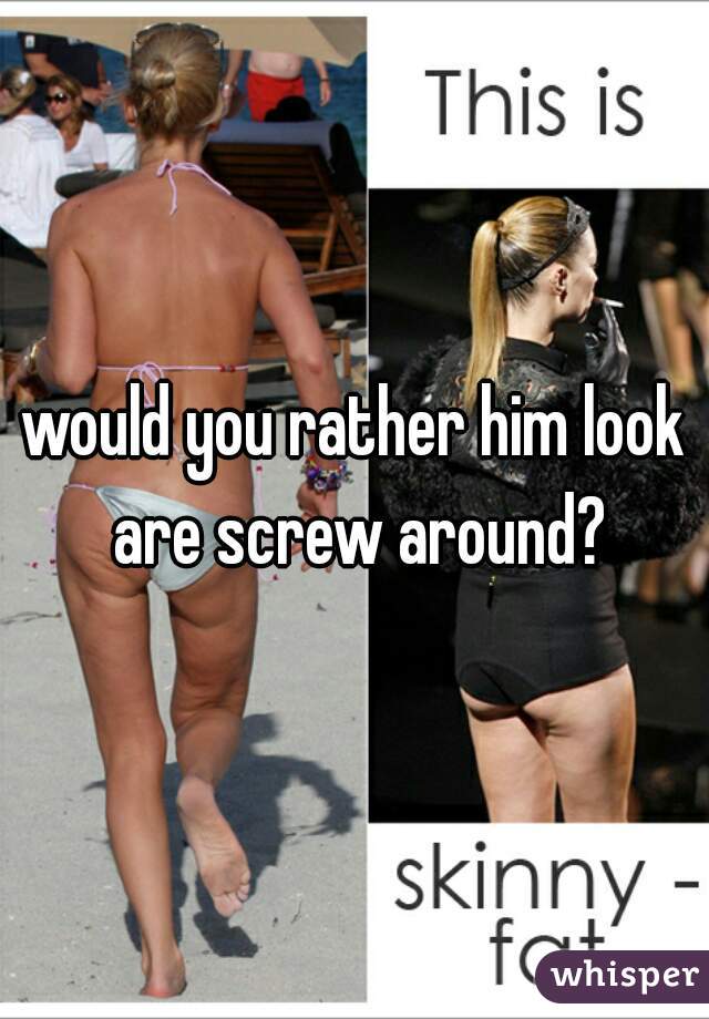 would you rather him look are screw around?