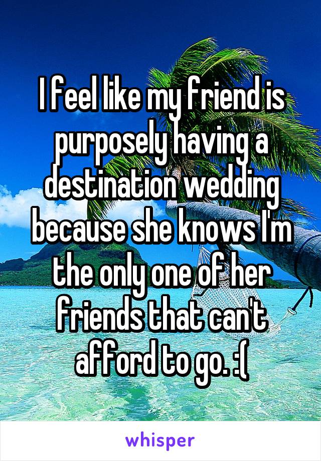 I feel like my friend is purposely having a destination wedding because she knows I'm the only one of her friends that can't afford to go. :(